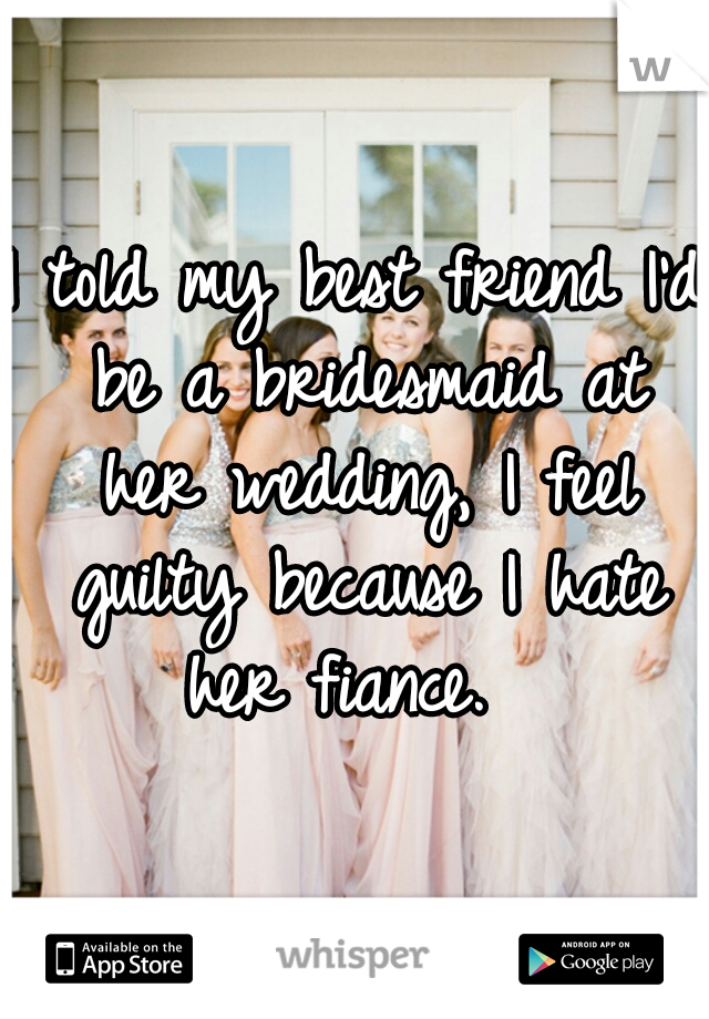 I told my best friend I'd be a bridesmaid at her wedding, I feel guilty because I hate her fiance.  