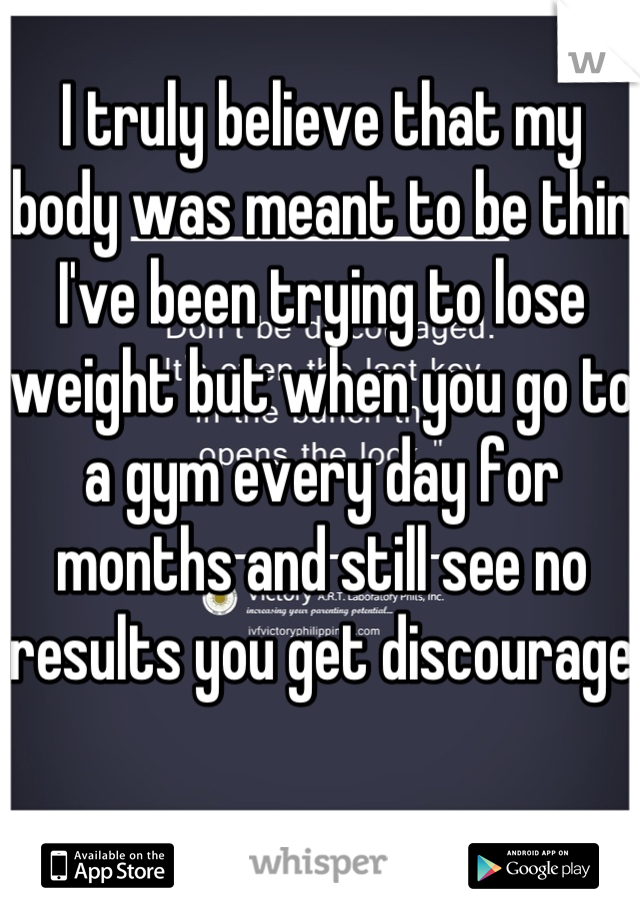 I truly believe that my body was meant to be thin I've been trying to lose weight but when you go to a gym every day for months and still see no results you get discourage  