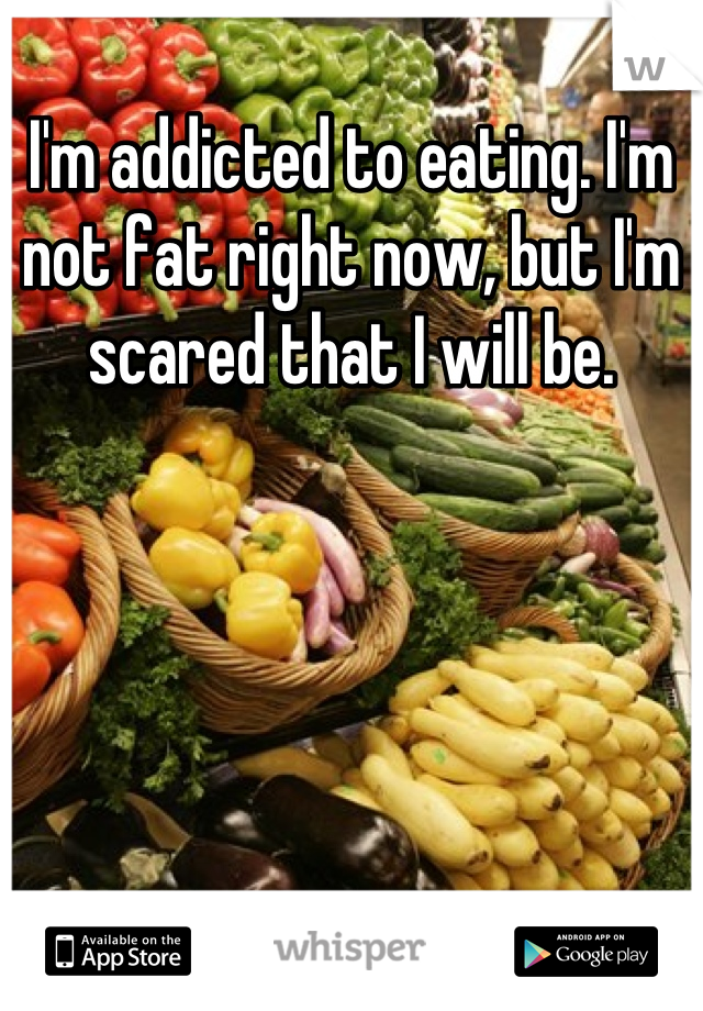 I'm addicted to eating. I'm not fat right now, but I'm scared that I will be.
