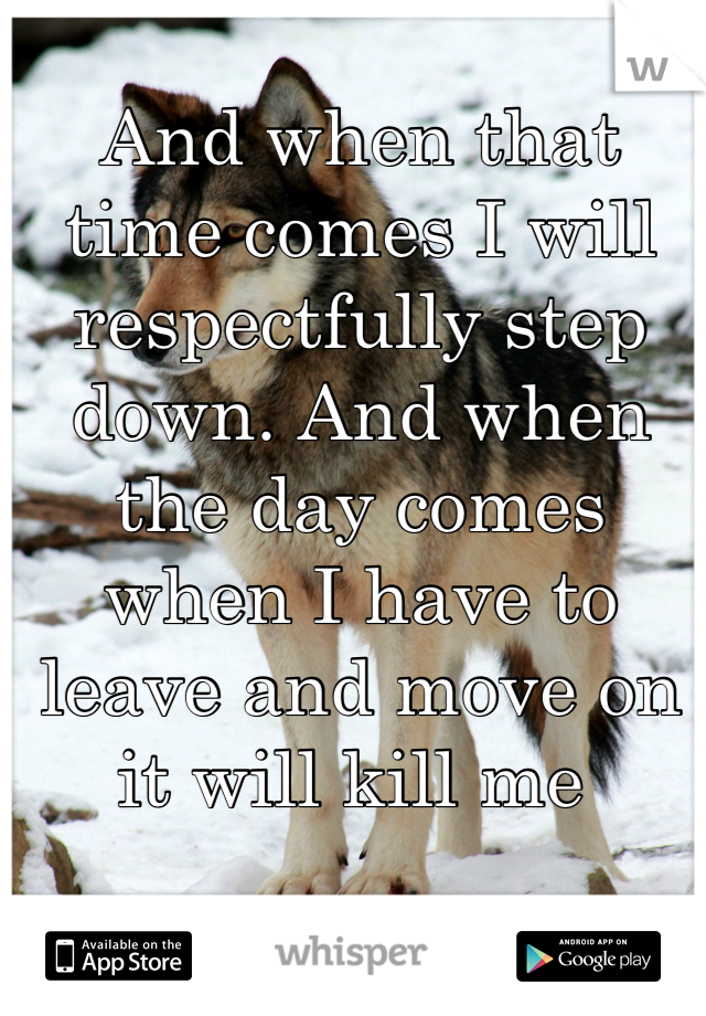 And when that time comes I will respectfully step down. And when the day comes when I have to leave and move on it will kill me 