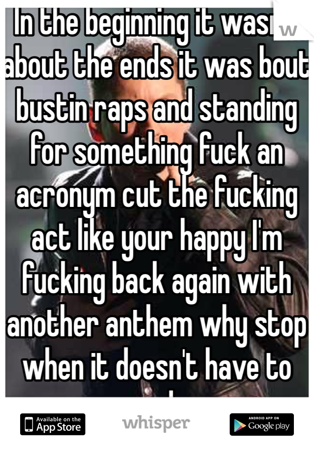 In the beginning it wasn't about the ends it was bout bustin raps and standing for something fuck an acronym cut the fucking act like your happy I'm fucking back again with another anthem why stop when it doesn't have to end. 