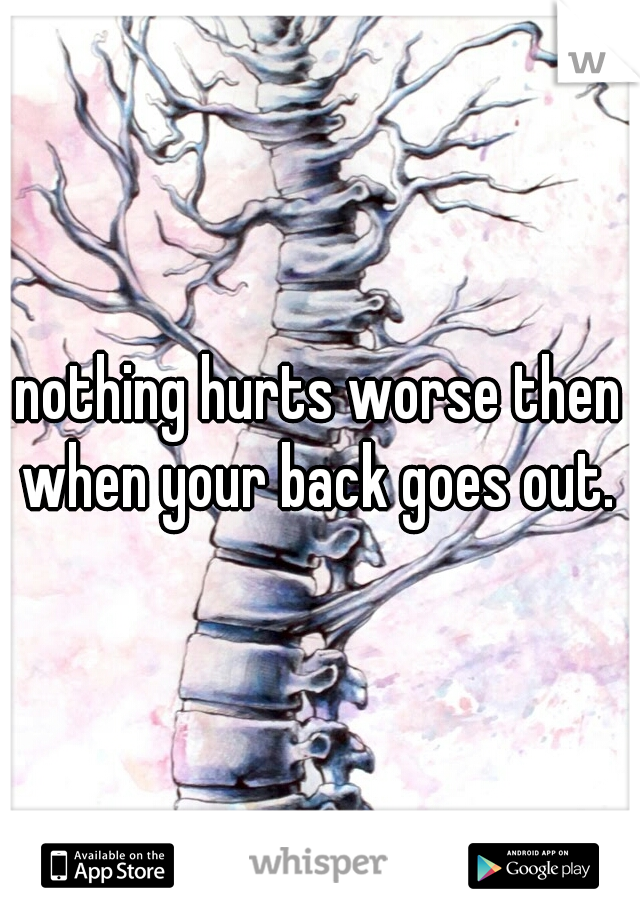 nothing hurts worse then when your back goes out. 
