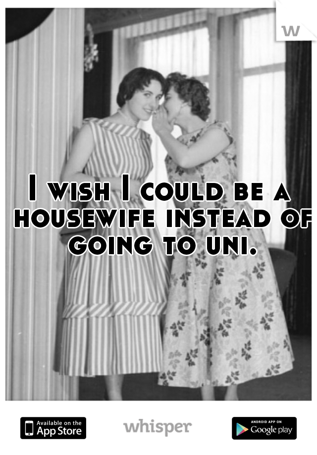 I wish I could be a housewife instead of going to uni.