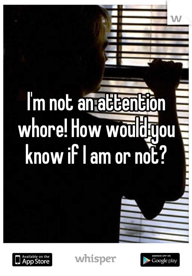 I'm not an attention whore! How would you know if I am or not?