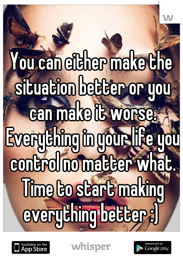 You can either make the situation better or you can make it worse. Everything in your life you control no matter what. Time to start making everything better :) 