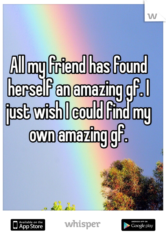 All my friend has found herself an amazing gf. I just wish I could find my own amazing gf.