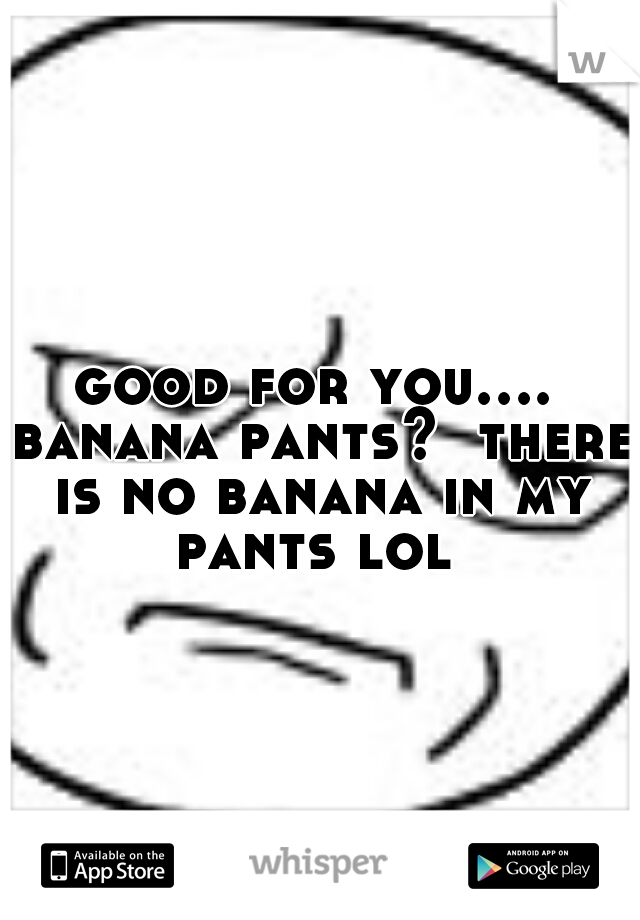 good for you.... banana pants?  there is no banana in my pants lol 