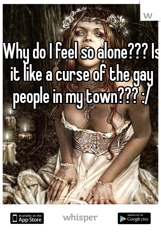 Why do I feel so alone??? Is it like a curse of the gay people in my town??? :/
