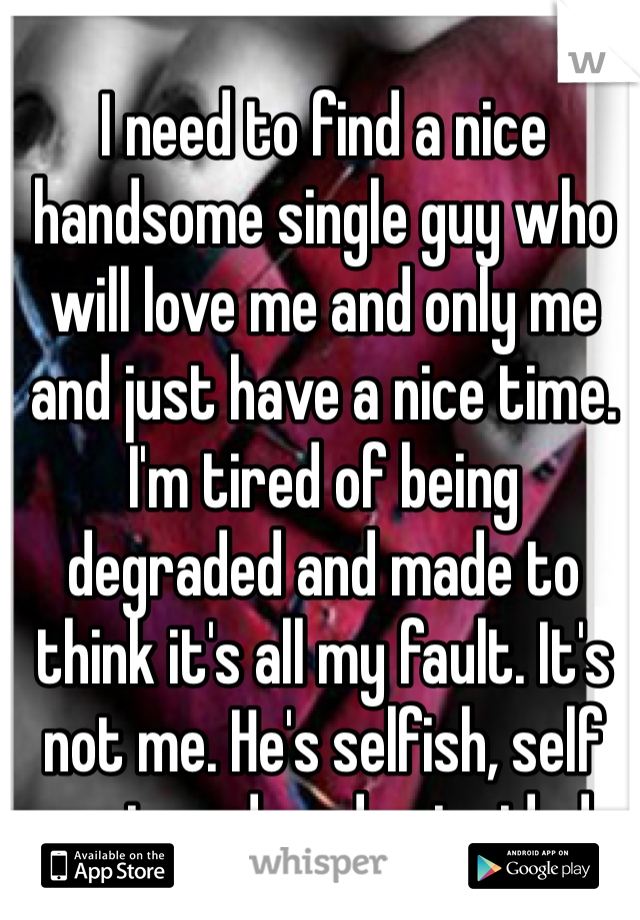I need to find a nice handsome single guy who will love me and only me and just have a nice time. 
I'm tired of being degraded and made to think it's all my fault. It's not me. He's selfish, self centered, and coincided.