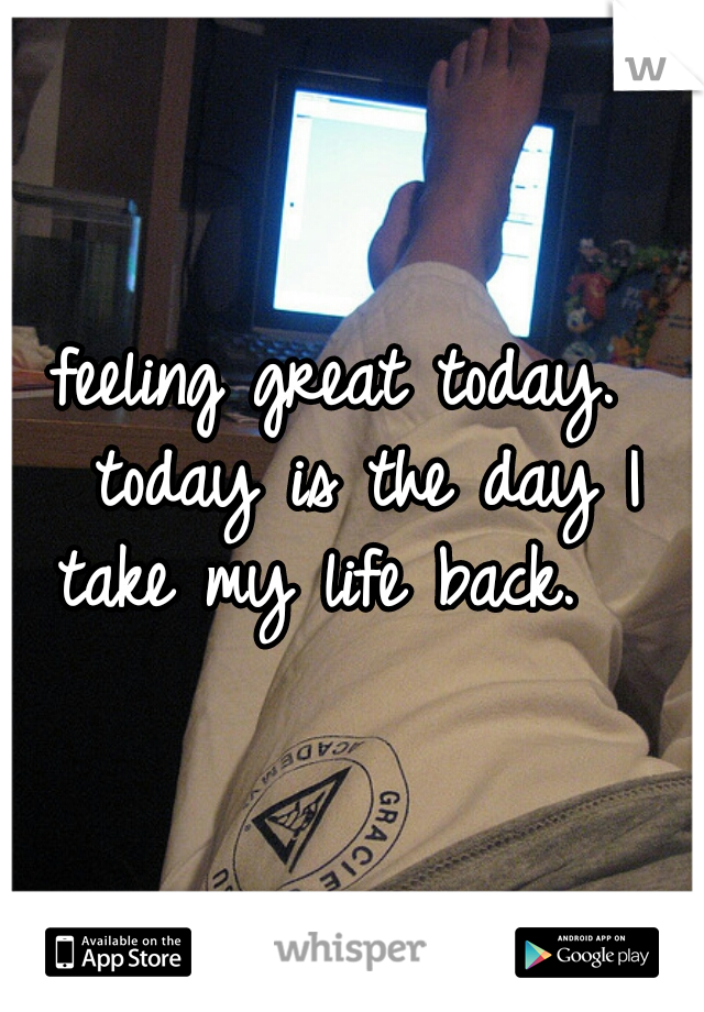 feeling great today.  today is the day I take my life back.   