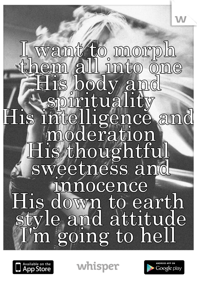 I want to morph them all into one
His body and spirituality
His intelligence and moderation
His thoughtful sweetness and innocence
His down to earth style and attitude
I'm going to hell