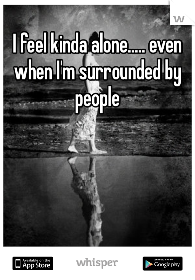 I feel kinda alone..... even when I'm surrounded by people 
