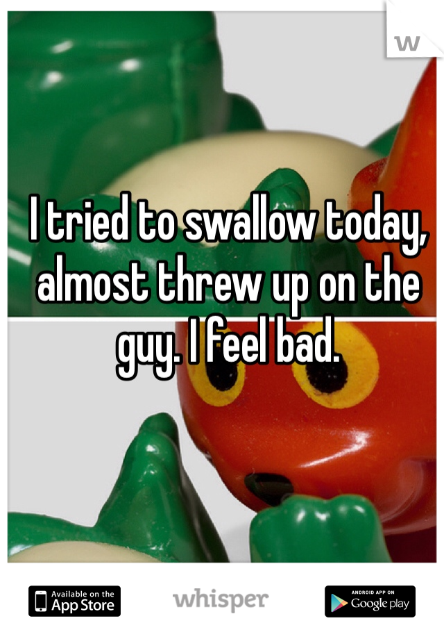I tried to swallow today, almost threw up on the guy. I feel bad.