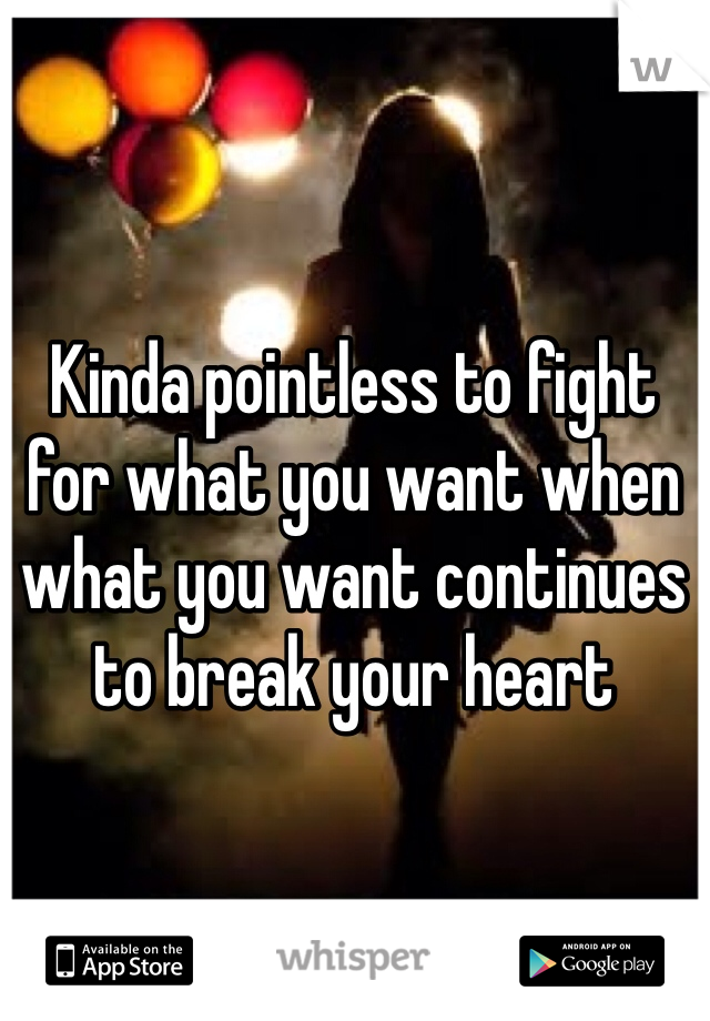 Kinda pointless to fight for what you want when what you want continues to break your heart
