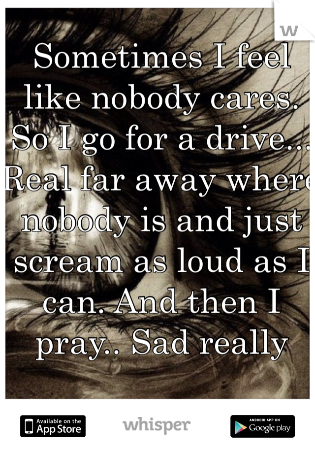 Sometimes I feel like nobody cares. So I go for a drive... Real far away where nobody is and just scream as loud as I can. And then I pray.. Sad really