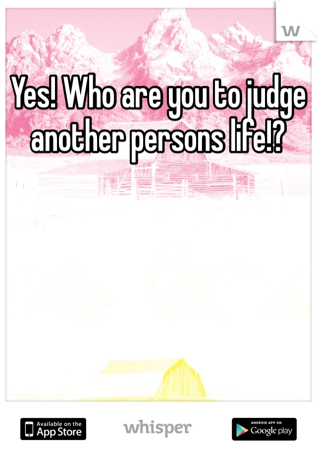 Yes! Who are you to judge another persons life!? 