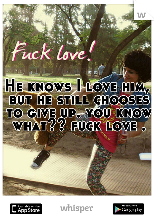 He knows I love him, but he still chooses to give up. you know what?? fuck love .