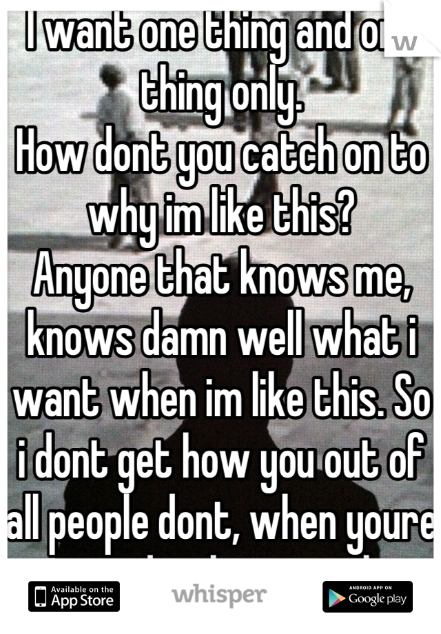 I want one thing and one thing only.
How dont you catch on to why im like this?
Anyone that knows me, knows damn well what i want when im like this. So i dont get how you out of all people dont, when youre supposed to know me best!
Smh. 
