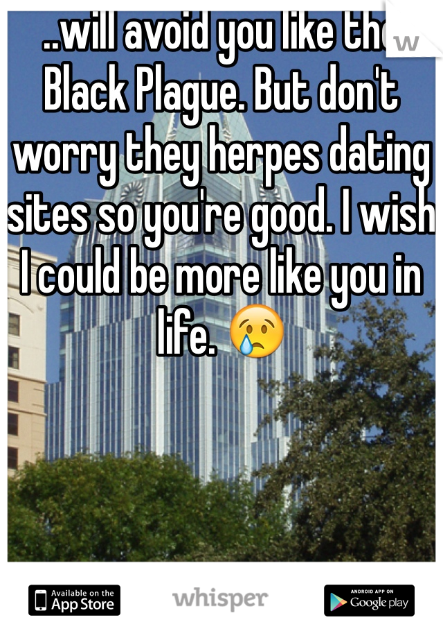 ..will avoid you like the Black Plague. But don't worry they herpes dating sites so you're good. I wish I could be more like you in life. 😢