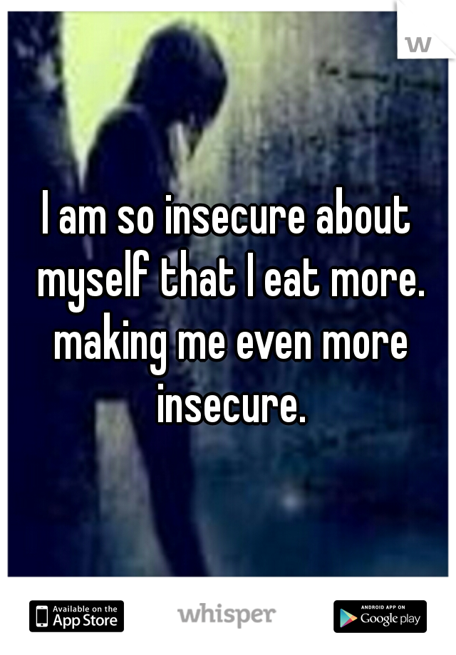 I am so insecure about myself that I eat more. making me even more insecure.