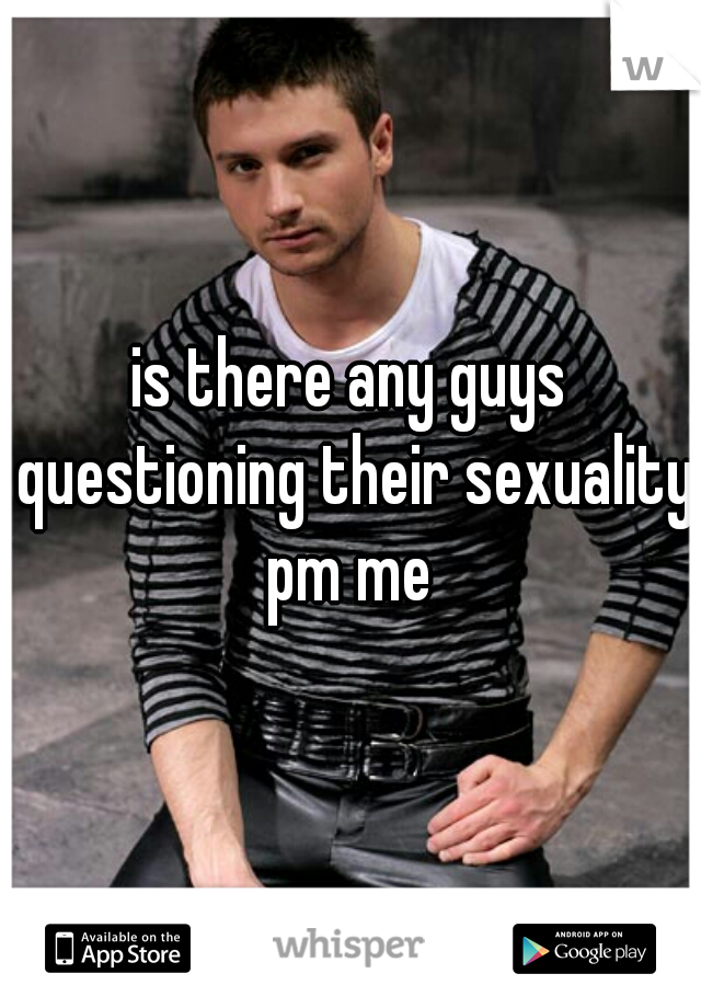 is there any guys questioning their sexuality pm me 
