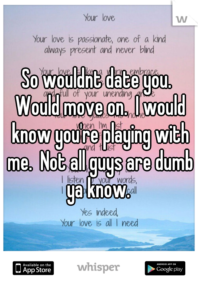 So wouldnt date you.  Would move on.  I would know you're playing with me.  Not all guys are dumb ya know. 
