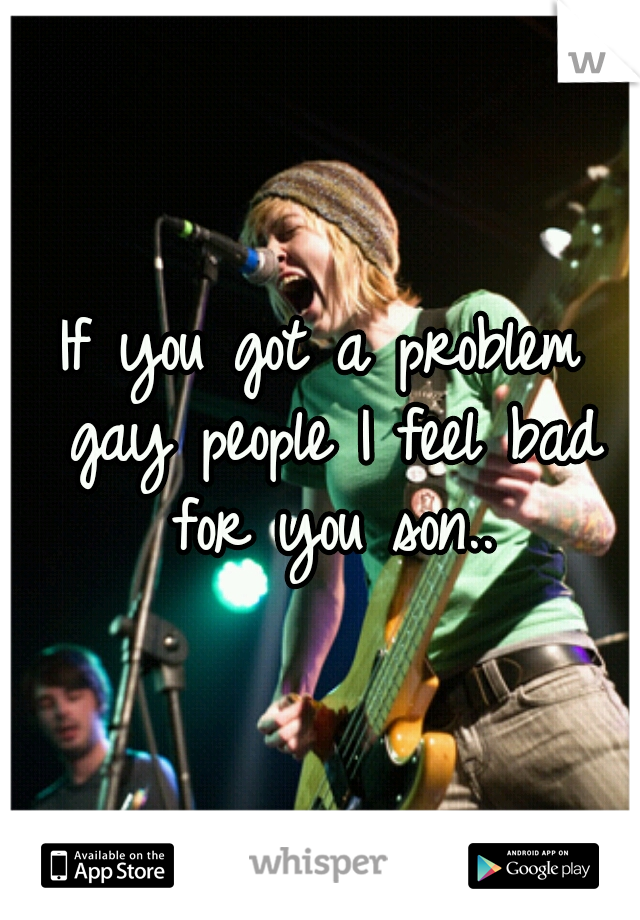 If you got a problem gay people I feel bad for you son..