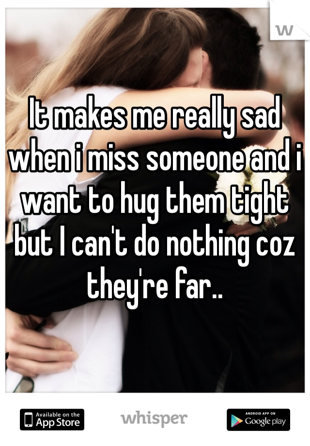 It makes me really sad when i miss someone and i want to hug them tight but I can't do nothing coz they're far.. 