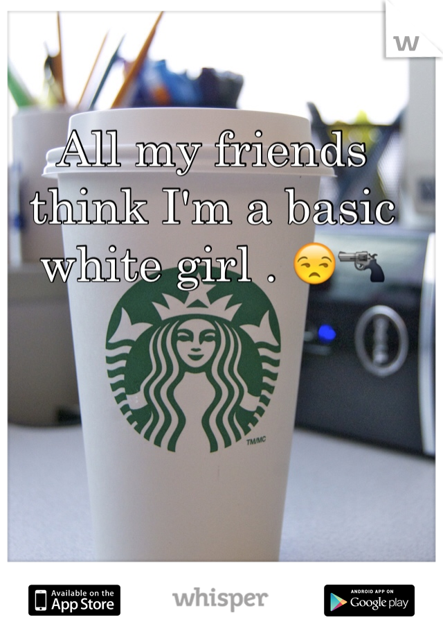All my friends think I'm a basic white girl . 😒🔫