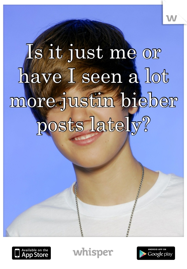 Is it just me or have I seen a lot more justin bieber posts lately? 