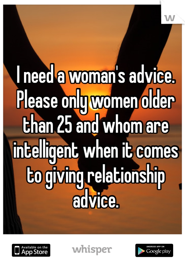 I need a woman's advice. Please only women older than 25 and whom are intelligent when it comes to giving relationship advice. 