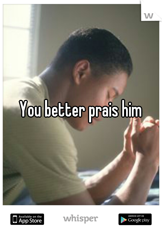 You better prais him