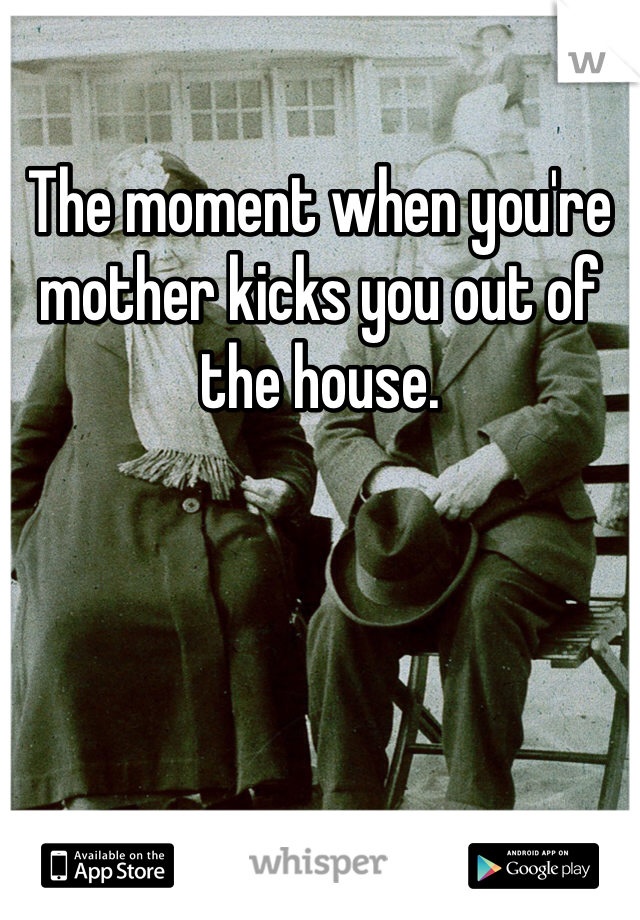 The moment when you're mother kicks you out of the house.
