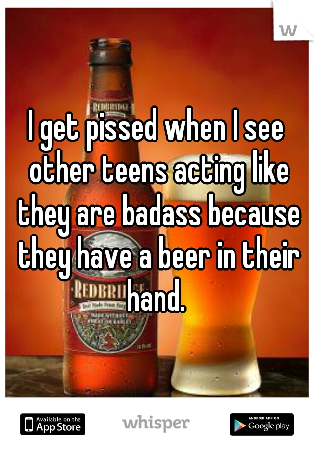 I get pissed when I see other teens acting like they are badass because they have a beer in their hand. 