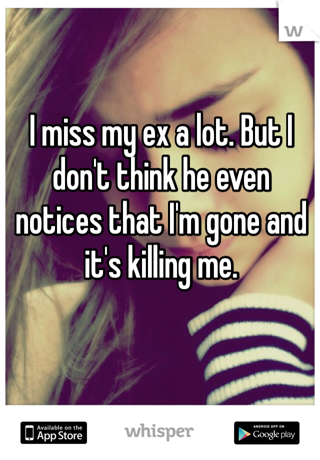 I miss my ex a lot. But I don't think he even notices that I'm gone and it's killing me.