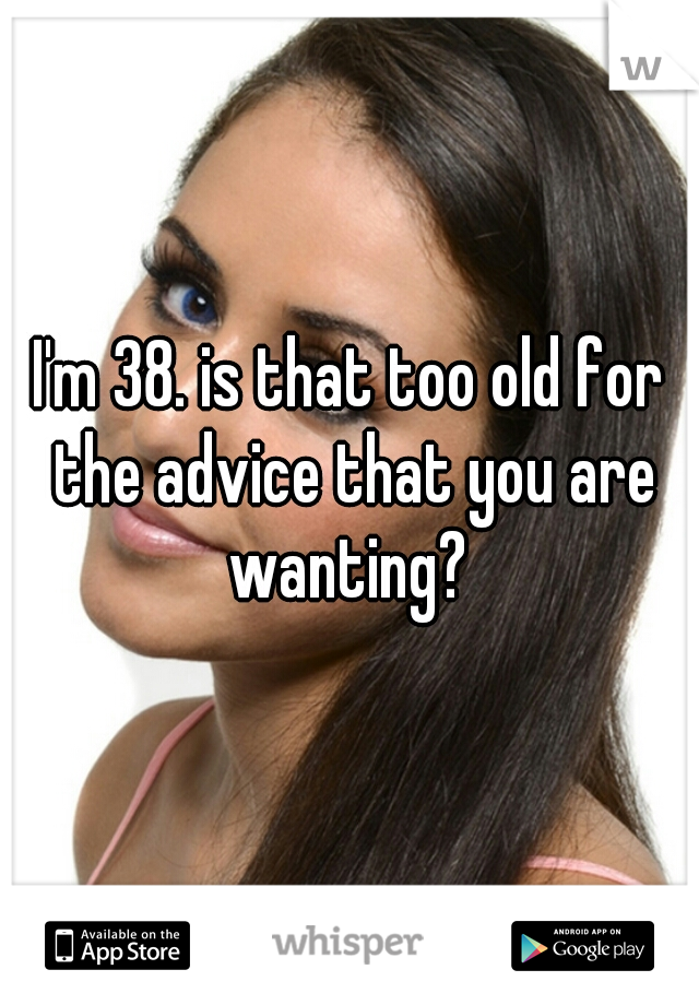 I'm 38. is that too old for the advice that you are wanting? 