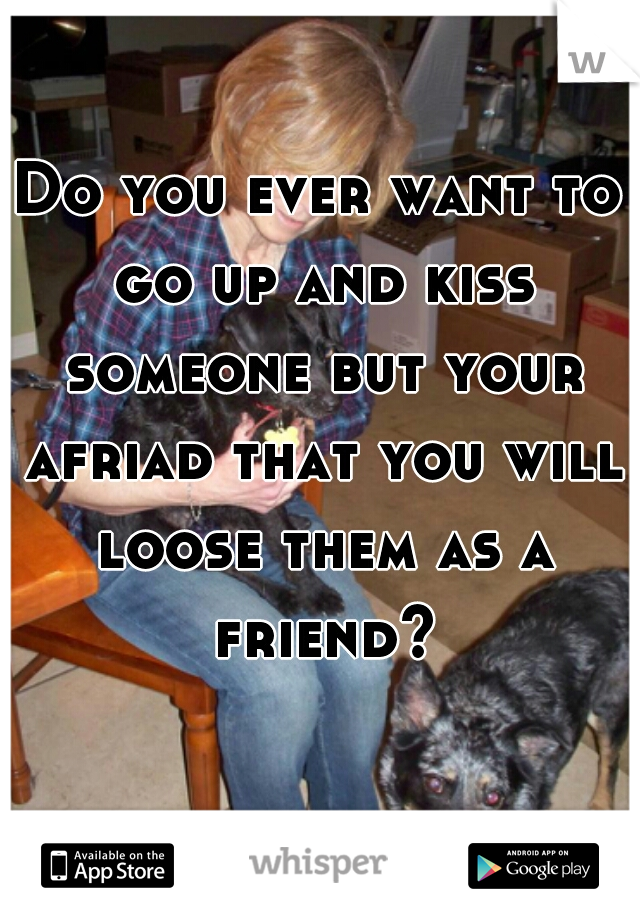 Do you ever want to go up and kiss someone but your afriad that you will loose them as a friend?

