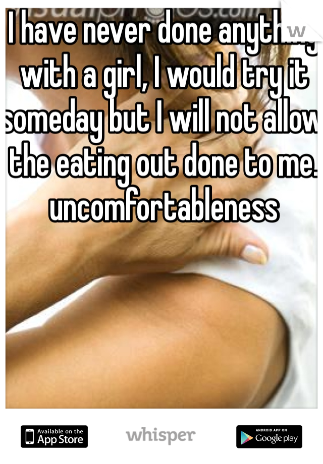 I have never done anything with a girl, I would try it someday but I will not allow the eating out done to me. uncomfortableness