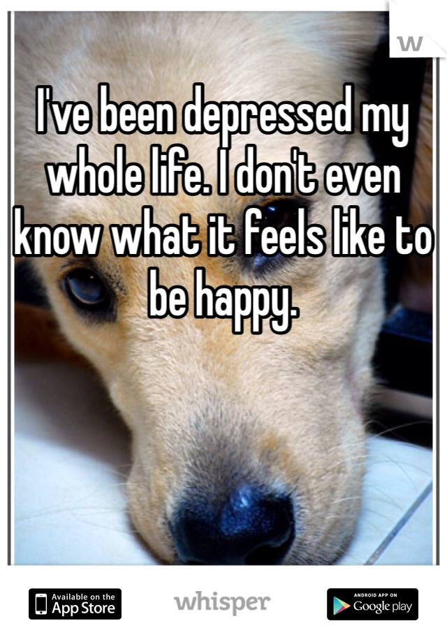 I've been depressed my whole life. I don't even know what it feels like to be happy. 