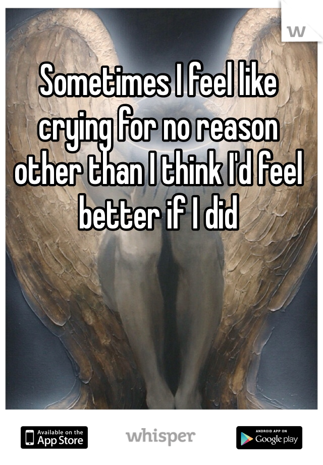 Sometimes I feel like crying for no reason other than I think I'd feel better if I did 