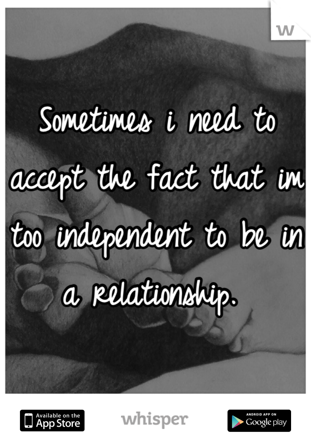 Sometimes i need to accept the fact that im too independent to be in a relationship. 