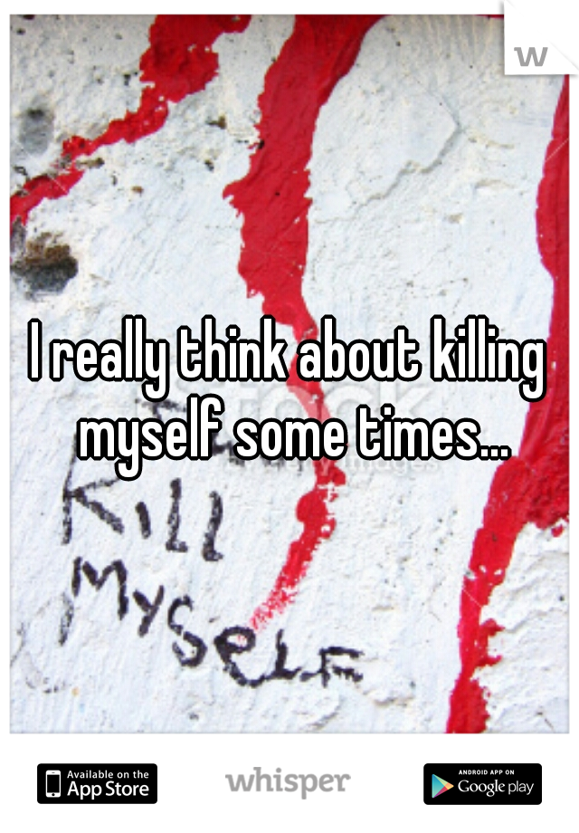 I really think about killing myself some times...