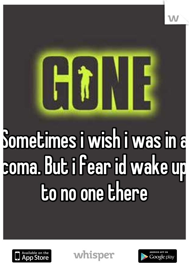 Sometimes i wish i was in a coma. But i fear id wake up to no one there