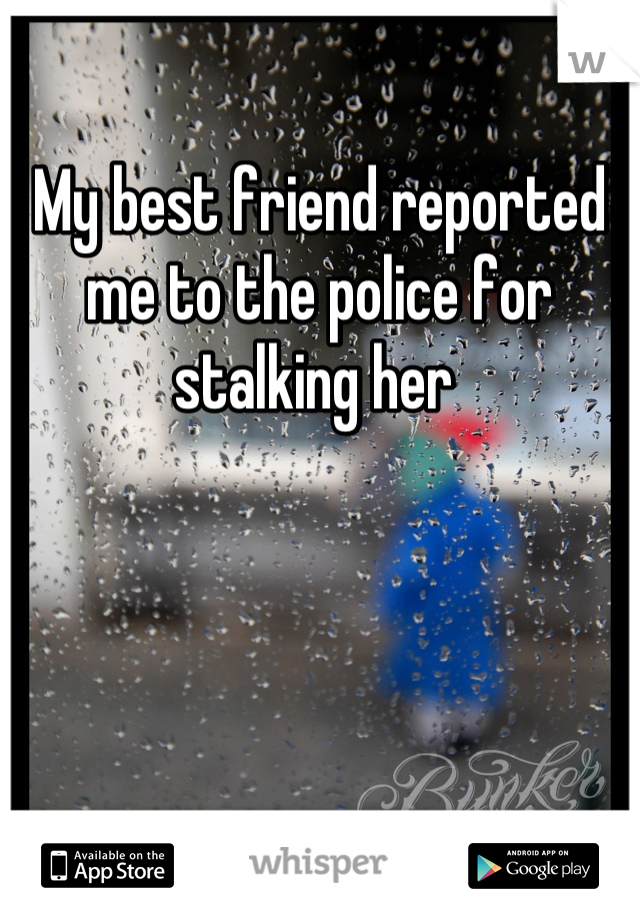 My best friend reported me to the police for stalking her 