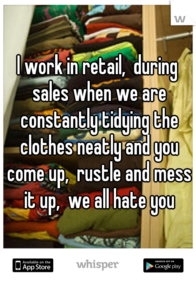 I work in retail,  during sales when we are constantly tidying the clothes neatly and you come up,  rustle and mess it up,  we all hate you