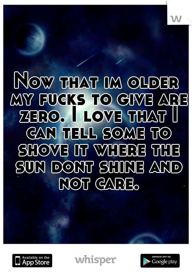 Now that im older my fucks to give are zero. I love that I can tell some to shove it where the sun dont shine and not care.