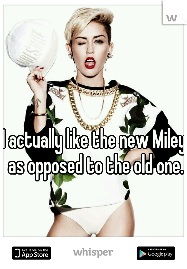I actually like the new Miley as opposed to the old one.
