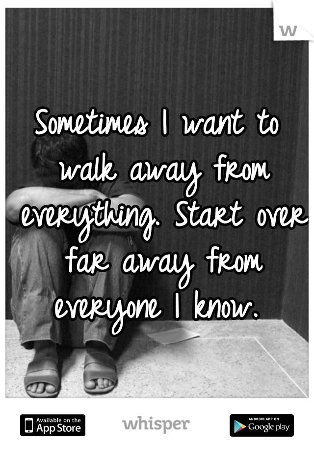 Sometimes I want to walk away from everything. Start over far away from everyone I know. 