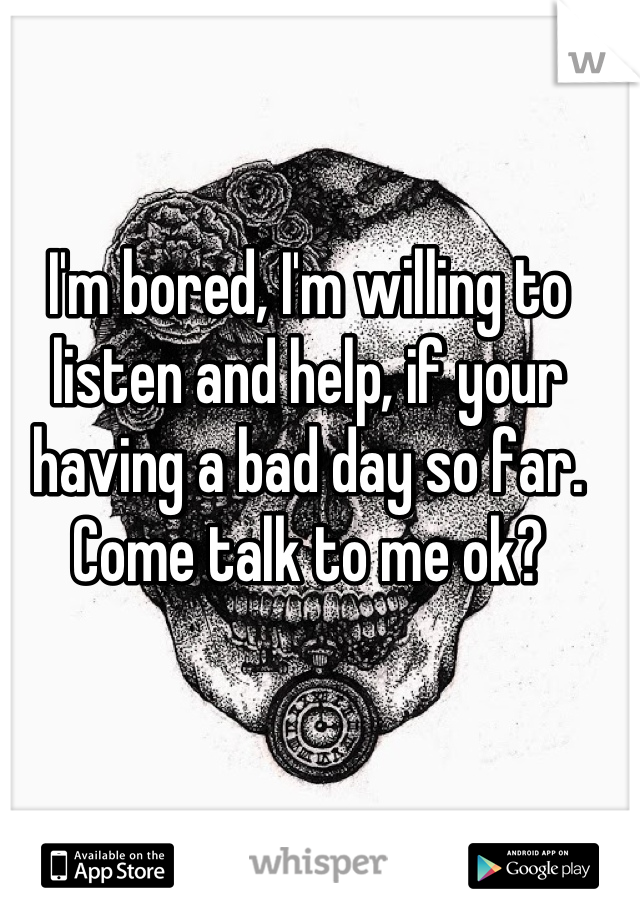 I'm bored, I'm willing to listen and help, if your having a bad day so far. Come talk to me ok?