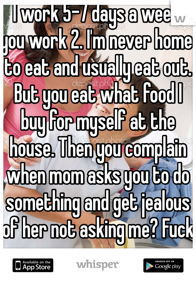 I work 5-7 days a week, you work 2. I'm never home to eat and usually eat out. But you eat what food I buy for myself at the house. Then you complain when mom asks you to do something and get jealous of her not asking me? Fuck you. 